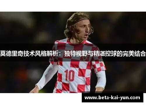 莫德里奇技术风格解析：独特视野与精湛控球的完美结合