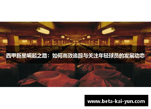 西甲新星崛起之路：如何高效追踪与关注年轻球员的发展动态