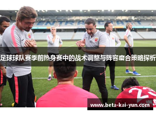 足球球队赛季前热身赛中的战术调整与阵容磨合策略探析
