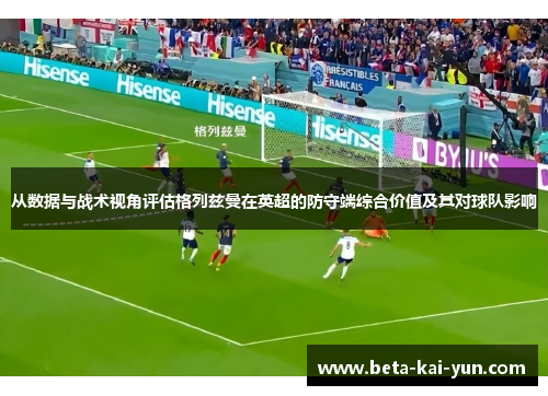 从数据与战术视角评估格列兹曼在英超的防守端综合价值及其对球队影响