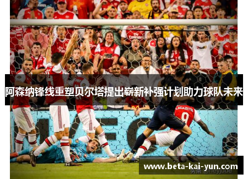 阿森纳锋线重塑贝尔塔提出崭新补强计划助力球队未来