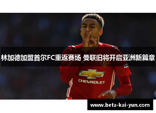 林加德加盟首尔FC重返赛场 曼联旧将开启亚洲新篇章