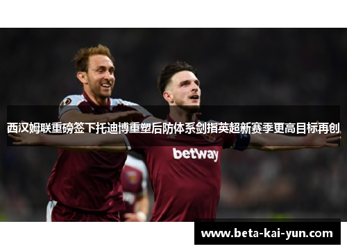 西汉姆联重磅签下托迪博重塑后防体系剑指英超新赛季更高目标再创