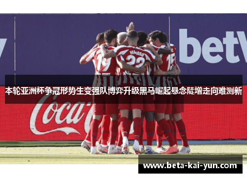本轮亚洲杯争冠形势生变强队博弈升级黑马崛起悬念陡增走向难测新 本轮亚洲杯争冠形势生变强队博弈升级黑马崛起悬念陡增走向难测新