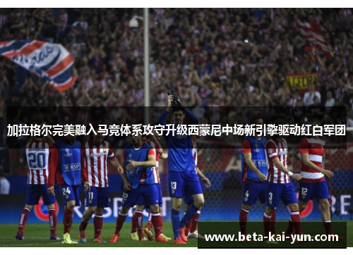 加拉格尔完美融入马竞体系攻守升级西蒙尼中场新引擎驱动红白军团 加拉格尔完美融入马竞体系攻守升级西蒙尼中场新引擎驱动红白军团