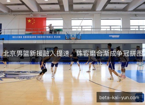 北京男篮新援融入提速,阵容磨合渐成争冠拼图 北京男篮新援融入提速,阵容磨合渐成争冠拼图