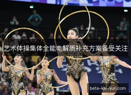艺术体操集体全能电解质补充方案备受关注 艺术体操集体全能电解质补充方案备受关注