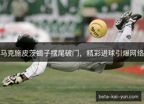 马克施皮茨蝎子摆尾破门，精彩进球引爆网络